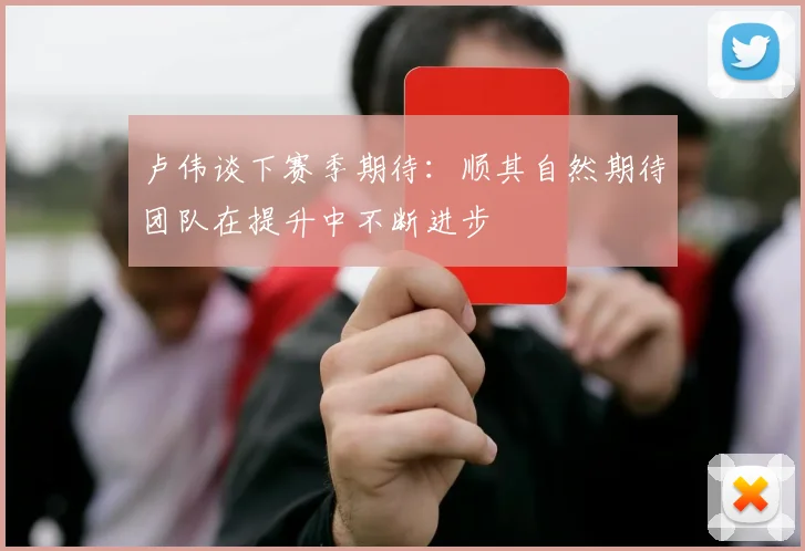 卢伟谈下赛季期待:顺其自然期待团队在提升中不断进步