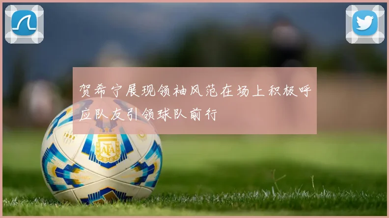 贺希宁展现领袖风范在场上积极呼应队友引领球队前行
