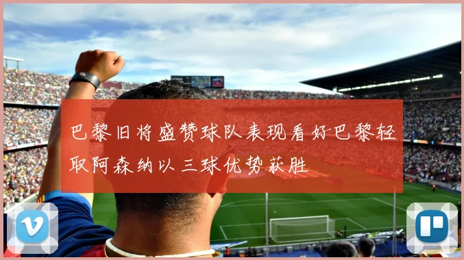 巴黎旧将盛赞球队表现看好巴黎轻取阿森纳以三球优势获胜