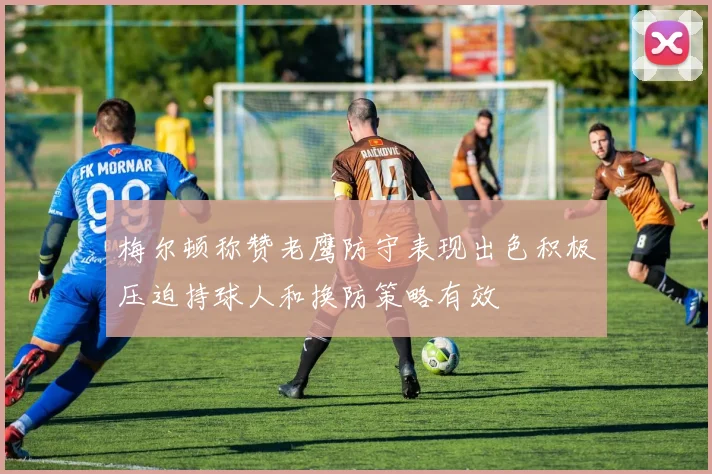 梅尔顿称赞老鹰防守表现出色积极压迫持球人和换防策略有效