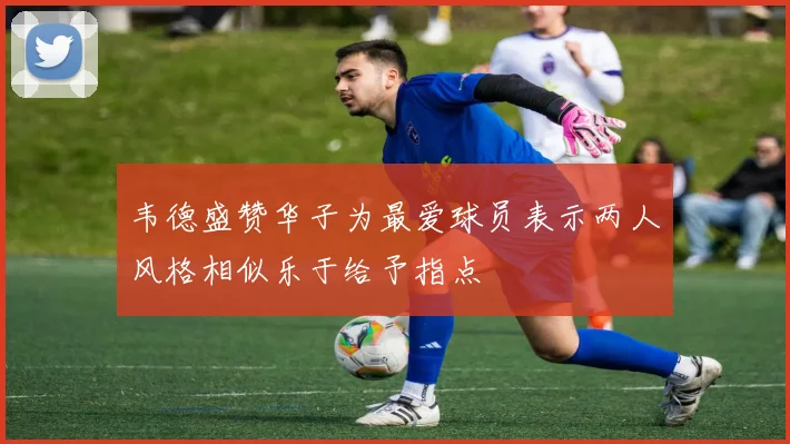 韦德盛赞华子为最爱球员表示两人风格相似乐于给予指点