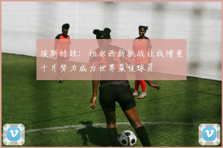 埃斯特旺：切尔西新挑战让我增重十斤努力成为世界最佳球员