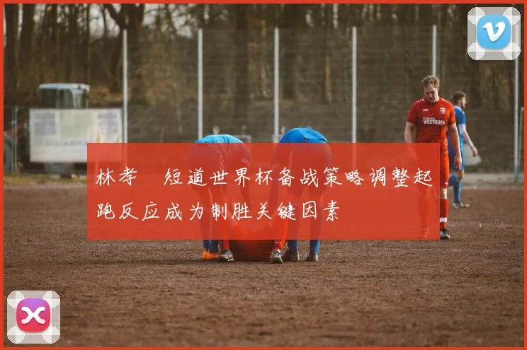林孝埈短道世界杯备战策略调整起跑反应成为制胜关键因素