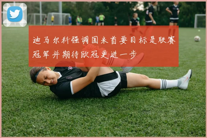 迪马尔科强调国米首要目标是联赛冠军并期待欧冠更进一步