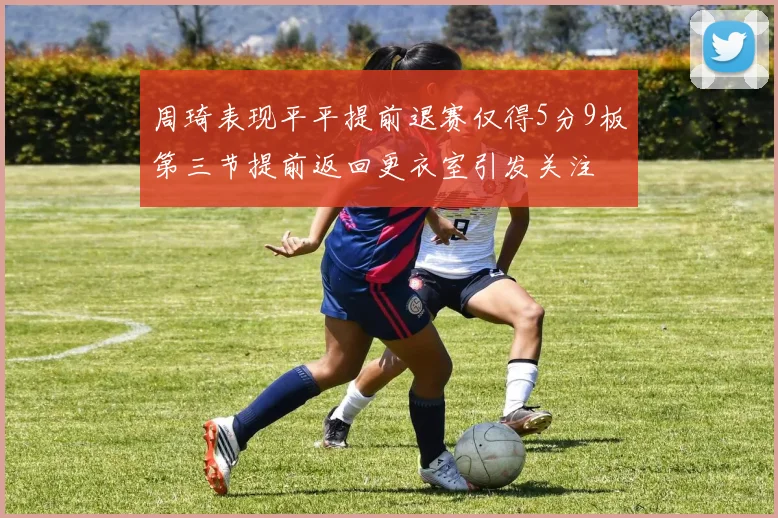 周琦表现平平提前退赛仅得5分9板第三节提前返回更衣室引发关注