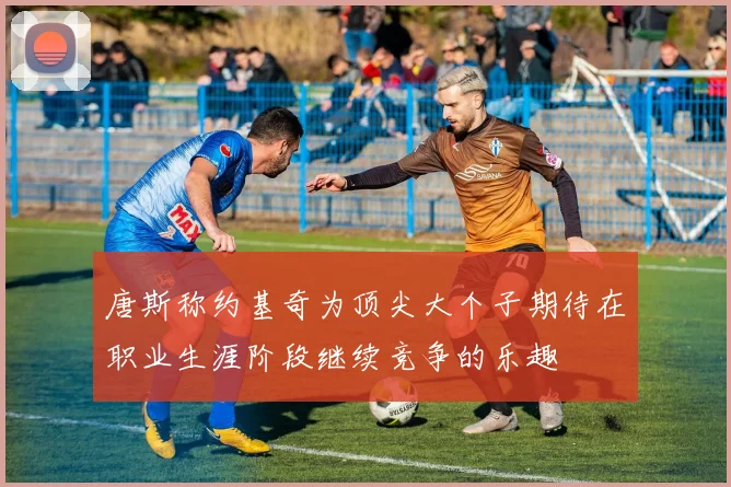 唐斯称约基奇为顶尖大个子期待在职业生涯阶段继续竞争的乐趣