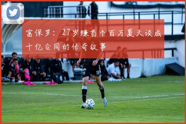 富保罗：27岁赚首个百万夏天谈成十亿合同的传奇故事