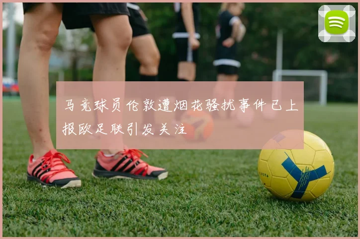 马竞球员伦敦遭烟花骚扰事件已上报欧足联引发关注