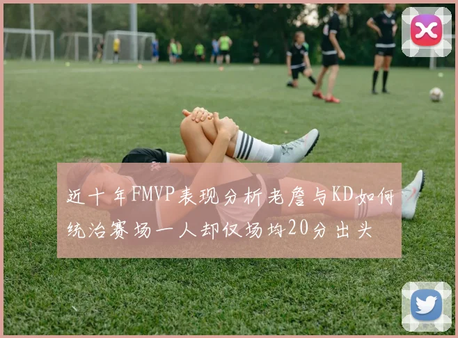 近十年FMVP表现分析老詹与KD如何统治赛场一人却仅场均20分出头