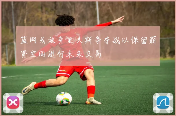 篮网或放弃里夫斯争夺战以保留薪资空间进行未来交易