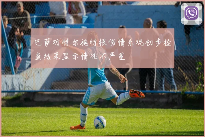 巴萨对特尔施特根伤情乐观初步检查结果显示情况不严重