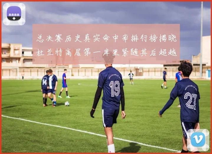 总决赛历史真实命中率排行榜揭晓杜兰特高居第一库里紧随其后超越奥尼尔