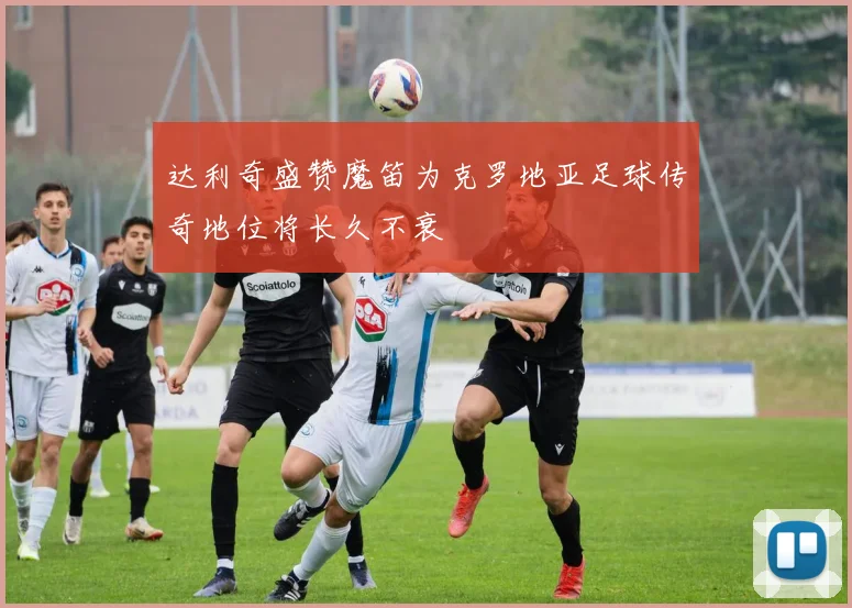 达利奇盛赞魔笛为克罗地亚足球传奇地位将长久不衰