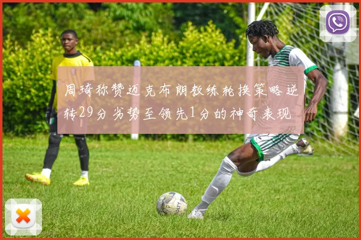周琦称赞迈克布朗教练轮换策略逆转29分劣势至领先1分的神奇表现