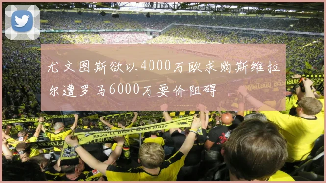 尤文图斯欲以4000万欧求购斯维拉尔遭罗马6000万要价阻碍