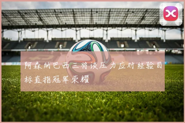 阿森纳巴西三将谈压力应对经验目标直指冠军荣耀