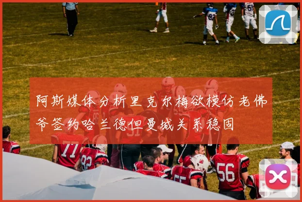 阿斯媒体分析里克尔梅欲模仿老佛爷签约哈兰德但曼城关系稳固