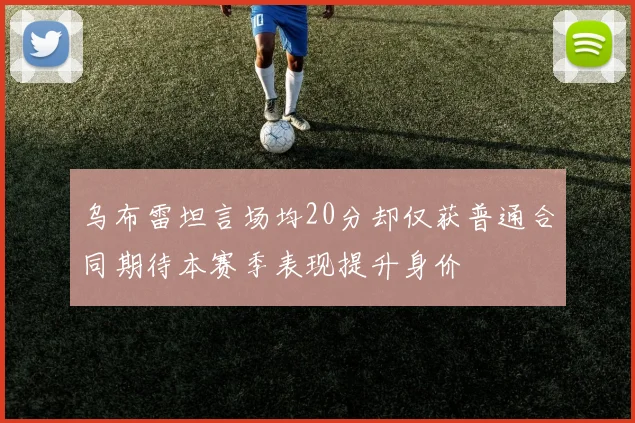 乌布雷坦言场均20分却仅获普通合同期待本赛季表现提升身价
