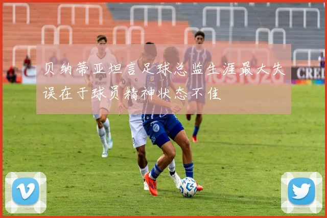 贝纳蒂亚坦言足球总监生涯最大失误在于球员精神状态不佳