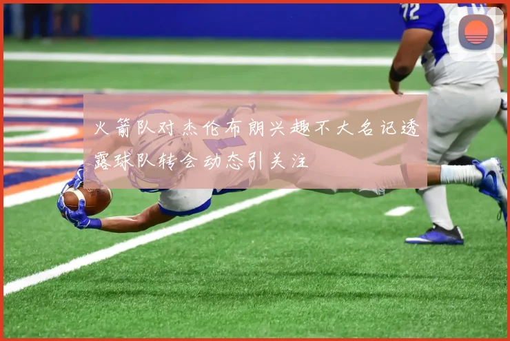 火箭队对杰伦布朗兴趣不大名记透露球队转会动态引关注