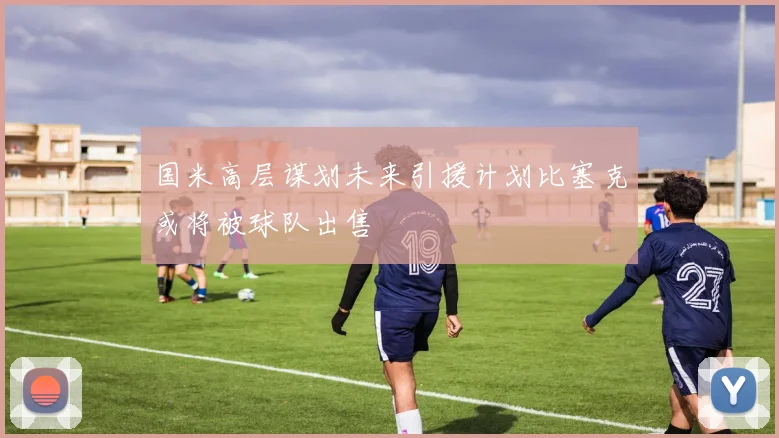 国米高层谋划未来引援计划比塞克或将被球队出售