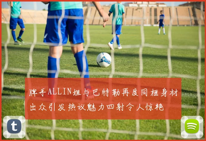 牌手ALLIN姐与巴特勒再度同框身材出众引发热议魅力四射令人惊艳