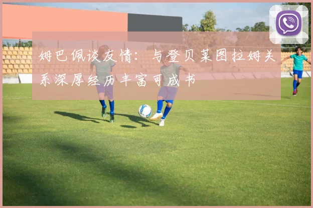 姆巴佩谈友情：与登贝莱图拉姆关系深厚经历丰富可成书