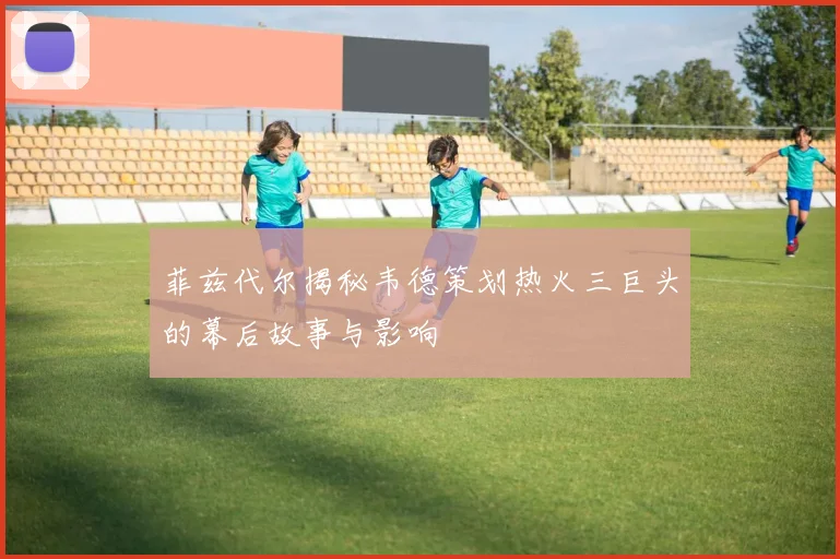 菲兹代尔揭秘韦德策划热火三巨头的幕后故事与影响