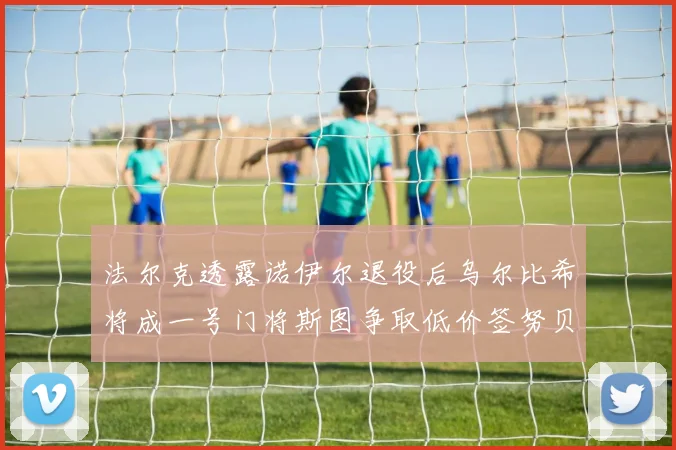 法尔克透露诺伊尔退役后乌尔比希将成一号门将斯图争取低价签努贝尔